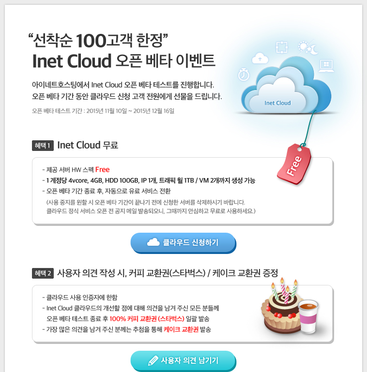 선착순 100고객 한정, Inet Cloud 오픈 베타 이벤트 아이네트호스팅에서 Inet Cloud 오픈 베타 테스트를 진행합니다.
오픈 베타 기간 동안 클라우드 신청 고객 전원에게 선물을 드립니다. 혜택1. Inet Cloud 무료 / 혜택2. 사용자 의견 작성 시 커피 교환권, 케이크 교환권 증정